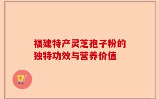 福建特产灵芝孢子粉的独特功效与营养价值