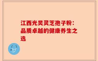 江西光炅灵芝孢子粉：品质卓越的健康养生之选