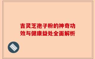 吉灵芝孢子粉的神奇功效与健康益处全面解析