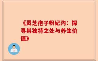 《灵芝孢子粉纪沟：探寻其独特之处与养生价值》