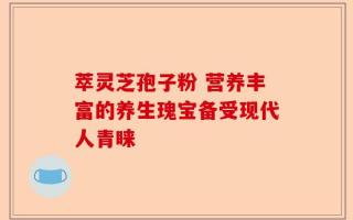 萃灵芝孢子粉 营养丰富的养生瑰宝备受现代人青睐
