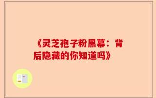 《灵芝孢子粉黑幕：背后隐藏的你知道吗》