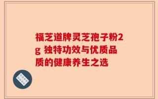 福芝道牌灵芝孢子粉2g 独特功效与优质品质的健康养生之选