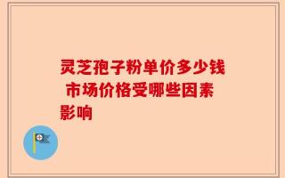 灵芝孢子粉单价多少钱 市场价格受哪些因素影响