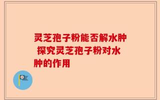灵芝孢子粉能否解水肿 探究灵芝孢子粉对水肿的作用