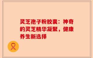 灵芝孢子粉胶囊：神奇的灵芝精华凝聚，健康养生新选择