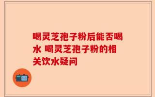 喝灵芝孢子粉后能否喝水 喝灵芝孢子粉的相关饮水疑问
