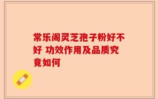 常乐阁灵芝孢子粉好不好 功效作用及品质究竟如何