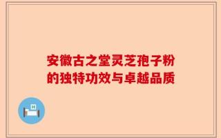 安徽古之堂灵芝孢子粉的独特功效与卓越品质