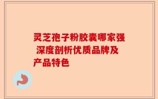 灵芝孢子粉胶囊哪家强 深度剖析优质品牌及产品特色