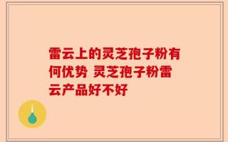 雷云上的灵芝孢子粉有何优势 灵芝孢子粉雷云产品好不好