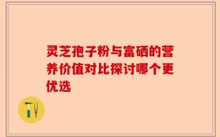 灵芝孢子粉与富硒的营养价值对比探讨哪个更优选