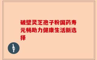 破壁灵芝孢子粉国药寿元畅助力健康生活新选择