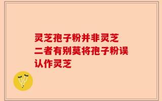 灵芝孢子粉并非灵芝 二者有别莫将孢子粉误认作灵芝