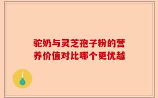 驼奶与灵芝孢子粉的营养价值对比哪个更优越