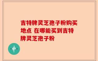 吉特牌灵芝孢子粉购买地点 在哪能买到吉特牌灵芝孢子粉