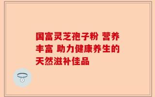 国富灵芝孢子粉 营养丰富 助力健康养生的天然滋补佳品