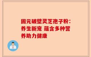 固元破壁灵芝孢子粉：养生新宠 蕴含多种营养助力健康
