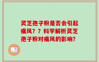 灵芝孢子粉是否会引起痛风？？科学解析灵芝孢子粉对痛风的影响？