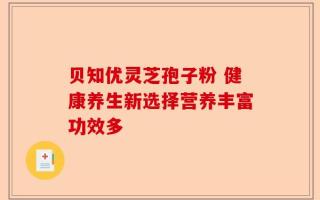 贝知优灵芝孢子粉 健康养生新选择营养丰富功效多
