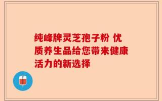 纯峰牌灵芝孢子粉 优质养生品给您带来健康活力的新选择