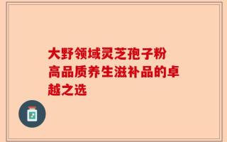 大野领域灵芝孢子粉 高品质养生滋补品的卓越之选
