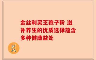 金丝利灵芝孢子粉 滋补养生的优质选择蕴含多种健康益处