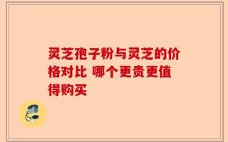 灵芝孢子粉与灵芝的价格对比 哪个更贵更值得购买