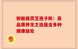 郭新我灵芝孢子粉：高品质养生之选蕴含多种健康益处