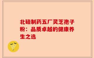 北碚制药五厂灵芝孢子粉：品质卓越的健康养生之选
