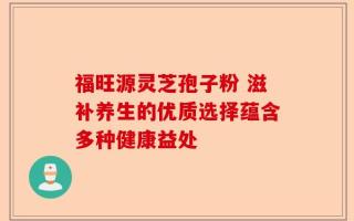 福旺源灵芝孢子粉 滋补养生的优质选择蕴含多种健康益处