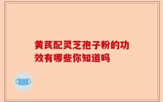 黄芪配灵芝孢子粉的功效有哪些你知道吗