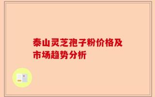 泰山灵芝孢子粉价格及市场趋势分析