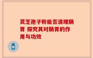 灵芝孢子粉能否清理肠胃 探究其对肠胃的作用与功效