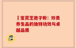 鹮宝灵芝孢子粉：珍贵养生品的独特功效与卓越品质