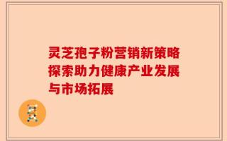 灵芝孢子粉营销新策略探索助力健康产业发展与市场拓展