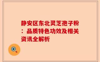 静安区东北灵芝孢子粉：品质特色功效及相关资讯全解析