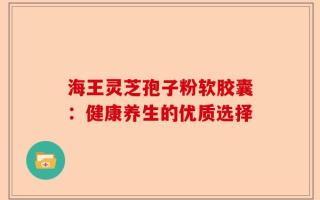 海王灵芝孢子粉软胶囊：健康养生的优质选择