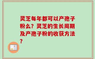 灵芝每年都可以产孢子粉么？灵芝的生长周期及产孢子粉的收获方法？