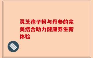 灵芝孢子粉与丹参的完美结合助力健康养生新体验