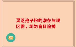 灵芝孢子粉的潜在与误区需，切勿盲目追捧