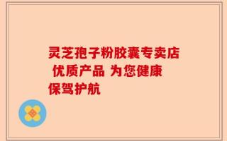 灵芝孢子粉胶囊专卖店 优质产品 为您健康保驾护航