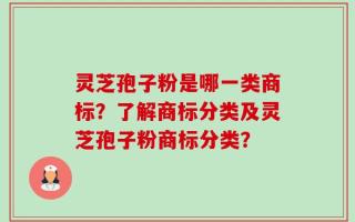 灵芝孢子粉是哪一类商标？了解商标分类及灵芝孢子粉商标分类？