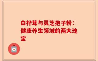 白桦茸与灵芝孢子粉：健康养生领域的两大瑰宝