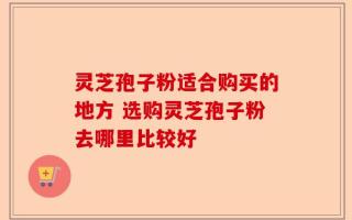 灵芝孢子粉适合购买的地方 选购灵芝孢子粉去哪里比较好
