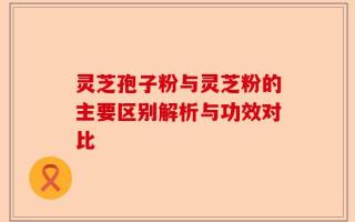 灵芝孢子粉与灵芝粉的主要区别解析与功效对比