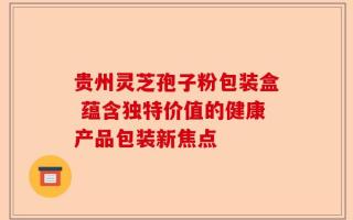 贵州灵芝孢子粉包装盒 蕴含独特价值的健康产品包装新焦点