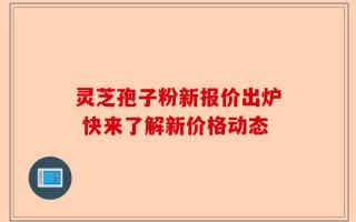 灵芝孢子粉新报价出炉 快来了解新价格动态