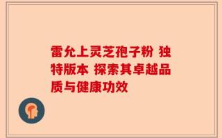 雷允上灵芝孢子粉 独特版本 探索其卓越品质与健康功效