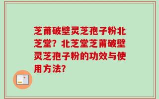 芝莆破壁灵芝孢子粉北芝堂？北芝堂芝莆破壁灵芝孢子粉的功效与使用方法？
